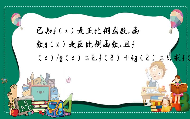 已知f（x）是正比例函数,函数g（x）是反比例函数,且f（x）/g（x）=2,f（2）+4g（2）=6,求f（x）及g（x）的解析式