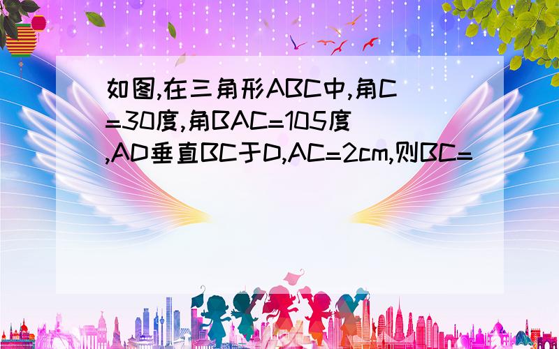 如图,在三角形ABC中,角C=30度,角BAC=105度,AD垂直BC于D,AC=2cm,则BC=_____.