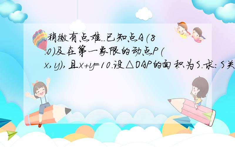 .稍微有点难..已知点A(8.0)及在第一象限的动点P(x,y),且x+y=10.设△OAP的面积为S.求:S关于x的函数解析式及x的取值范围.