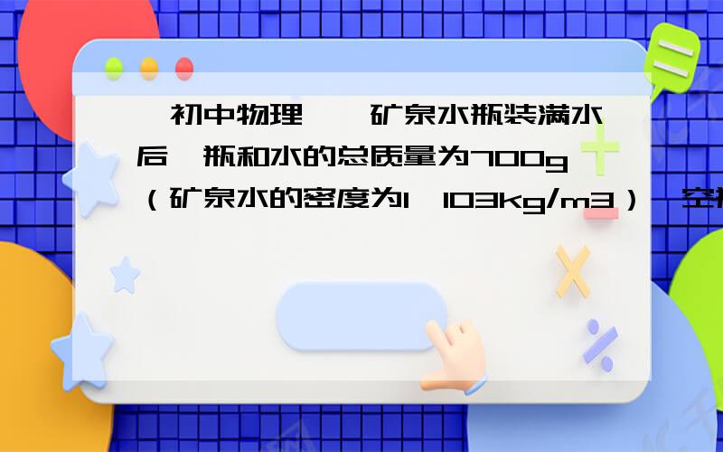 【初中物理】一矿泉水瓶装满水后,瓶和水的总质量为700g（矿泉水的密度为1×103kg/m3）,空瓶的质量为200g（4）如果用这个空瓶灌满某种液体后,质量比原先灌满矿泉水时的质量多了25g,那么此液