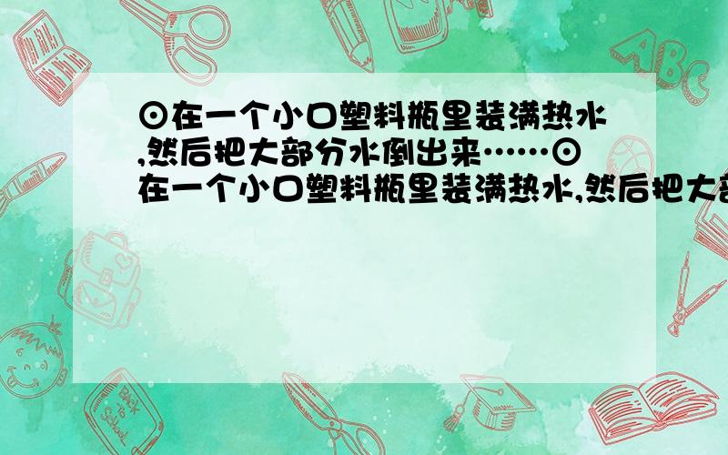 ⊙在一个小口塑料瓶里装满热水,然后把大部分水倒出来……⊙在一个小口塑料瓶里装满热水,然后把大部分水倒出来,只在瓶底剩约3cm高的水.把一块冰放在瓶嘴上,观察有什么现象发生?如果用