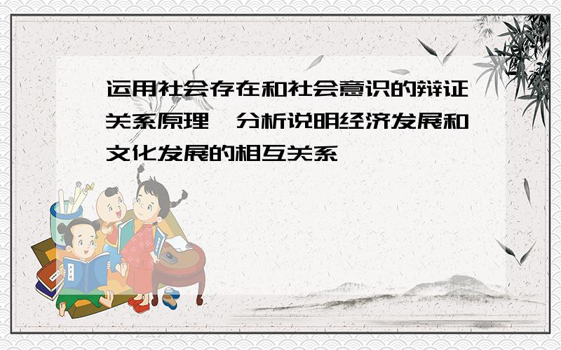 运用社会存在和社会意识的辩证关系原理,分析说明经济发展和文化发展的相互关系