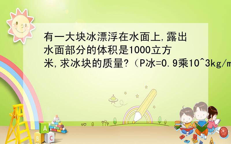 有一大块冰漂浮在水面上,露出水面部分的体积是1000立方米,求冰块的质量?（P冰=0.9乘10^3kg/m^3