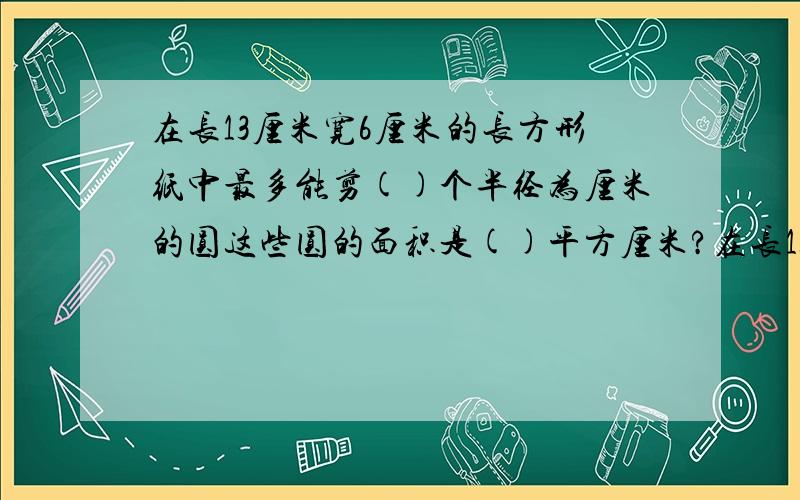 在长13厘米宽6厘米的长方形纸中最多能剪()个半径为厘米的圆这些圆的面积是()平方厘米?在长13厘米宽6厘米的长方形纸中最多能剪( )个半径为厘米的圆这些圆的面积是( ) 平方厘米