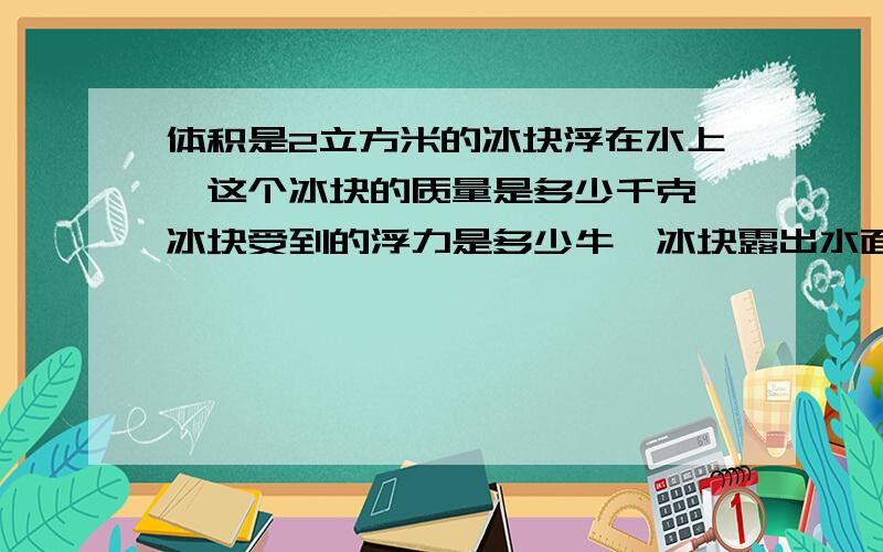 体积是2立方米的冰块浮在水上,这个冰块的质量是多少千克,冰块受到的浮力是多少牛,冰块露出水面体积是