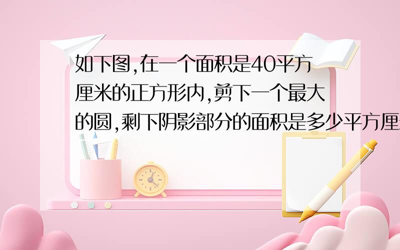 如下图,在一个面积是40平方厘米的正方形内,剪下一个最大的圆,剩下阴影部分的面积是多少平方厘米?