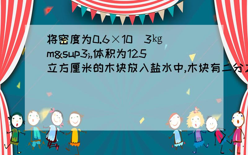 将密度为0.6×10^3㎏｜m³,体积为125立方厘米的木块放入盐水中,木块有二分之一的体积露在盐水面 木木块有二分之一体积露出为什么还是按浮在水面上计算？