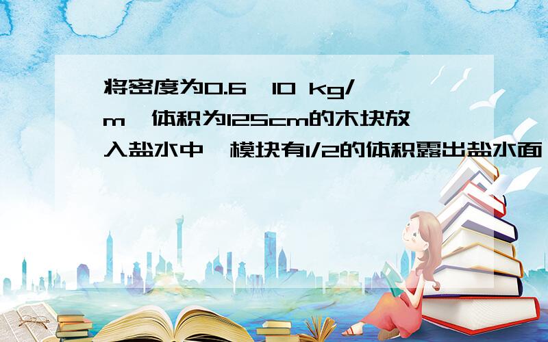 将密度为0.6×10 kg/m、体积为125cm的木块放入盐水中,模块有1/2的体积露出盐水面,则木块受到的浮力为多少N,盐水的密度为多少（取g=10N/kg））