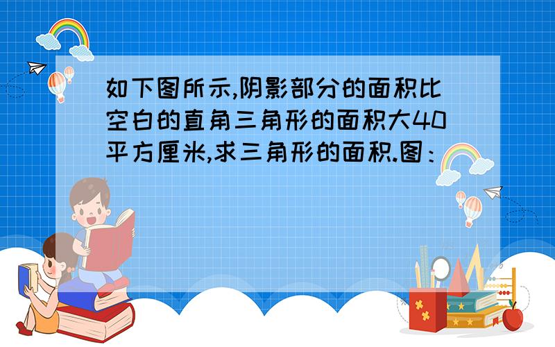 如下图所示,阴影部分的面积比空白的直角三角形的面积大40平方厘米,求三角形的面积.图：