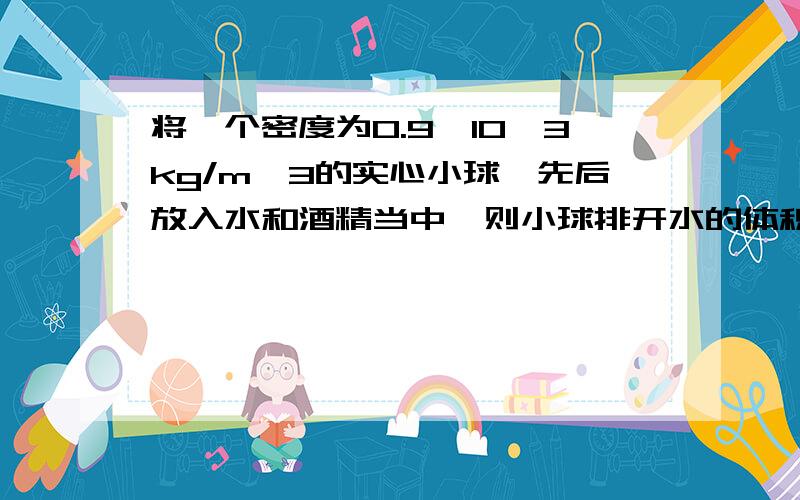 将一个密度为0.9×10^3kg/m^3的实心小球,先后放入水和酒精当中,则小球排开水的体积与排开酒精的体积之比为 ________;小球在水和酒精中所受浮力之比是______(ρ酒=0.8×l03kg/m3)