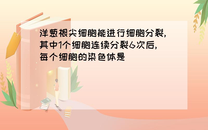 洋葱根尖细胞能进行细胞分裂,其中1个细胞连续分裂6次后,每个细胞的染色体是