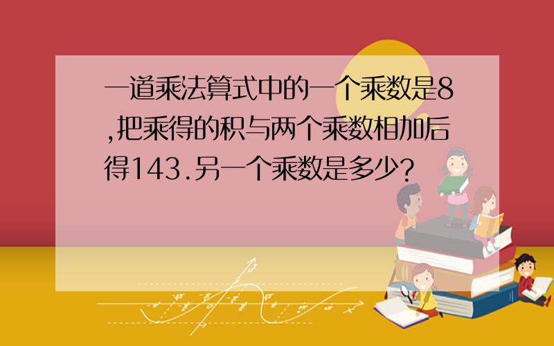 一道乘法算式中的一个乘数是8,把乘得的积与两个乘数相加后得143.另一个乘数是多少?