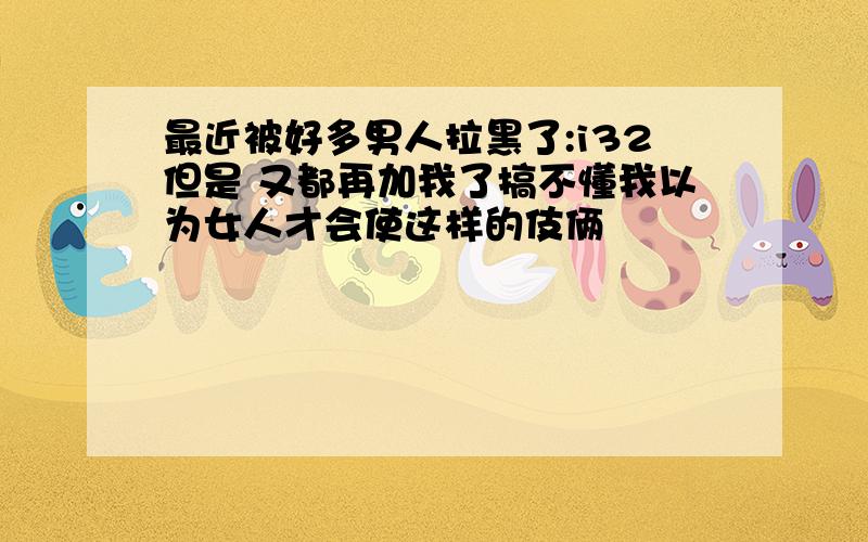 最近被好多男人拉黑了:i32但是 又都再加我了搞不懂我以为女人才会使这样的伎俩