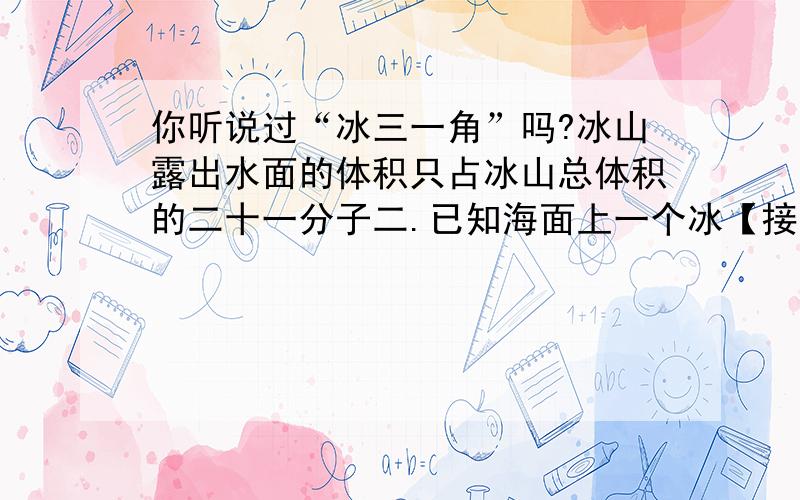 你听说过“冰三一角”吗?冰山露出水面的体积只占冰山总体积的二十一分子二.已知海面上一个冰【接下面】山露出部分的体积是80立方米,这个冰山藏在水下的体积是多少立方米?