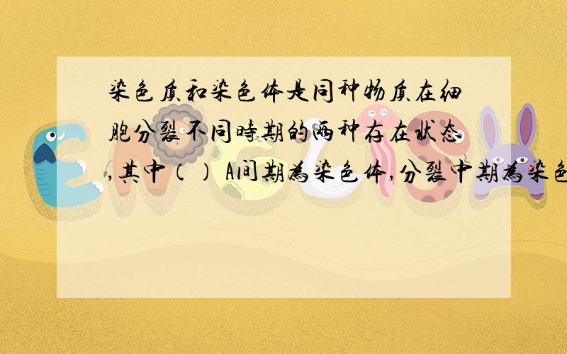 染色质和染色体是同种物质在细胞分裂不同时期的两种存在状态,其中（） A间期为染色体,分裂中期为染色质B间期为染色体,分裂后期为染色质C间期为染色质,分裂中期为染色体D分裂中期为染