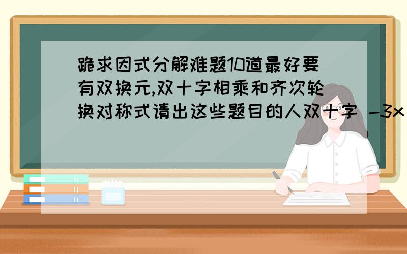 跪求因式分解难题10道最好要有双换元,双十字相乘和齐次轮换对称式请出这些题目的人双十字 -3x^2+4y^2-3-4xy-10x+4y双换元（a^2-b^2+b-a)^2+(a^2+b^2+a+b)^2+(a^4-b^4+b^2-a^2+2a^2b-2ab^2)2齐次轮换对称式 (a-b)^3+