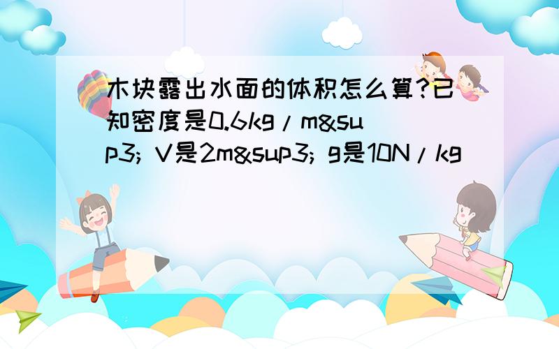 木块露出水面的体积怎么算?已知密度是0.6kg/m³ V是2m³ g是10N/kg