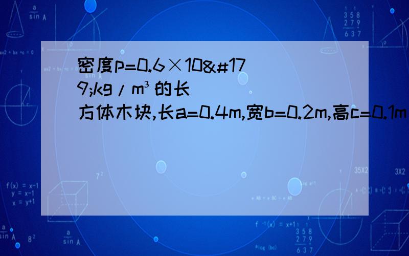 密度p=0.6×10³kg/m³的长方体木块,长a=0.4m,宽b=0.2m,高c=0.1m (1)求长方体木块的质量（2）当木块漂浮在水面上时,它浸入水中部分的体积是多少?