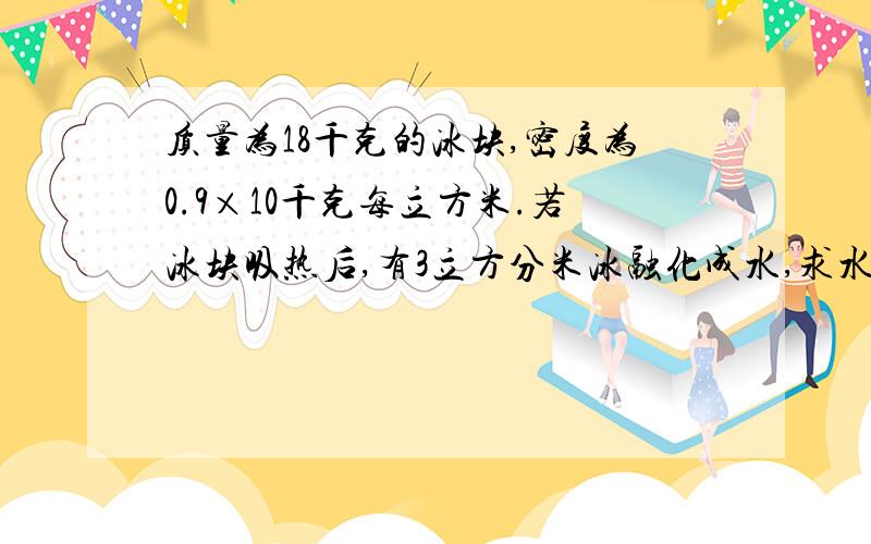 质量为18千克的冰块,密度为0.9×10千克每立方米.若冰块吸热后,有3立方分米冰融化成水,求水的质量