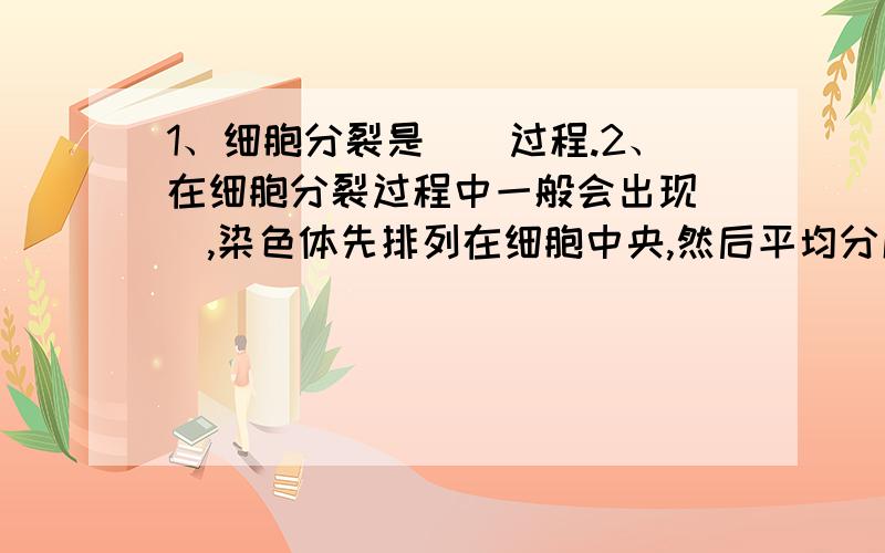 1、细胞分裂是（）过程.2、在细胞分裂过程中一般会出现（）,染色体先排列在细胞中央,然后平均分成两等份,向两端移动,细胞质也（）.3、细胞分化是指分裂后的细胞在（）、（）和（）上