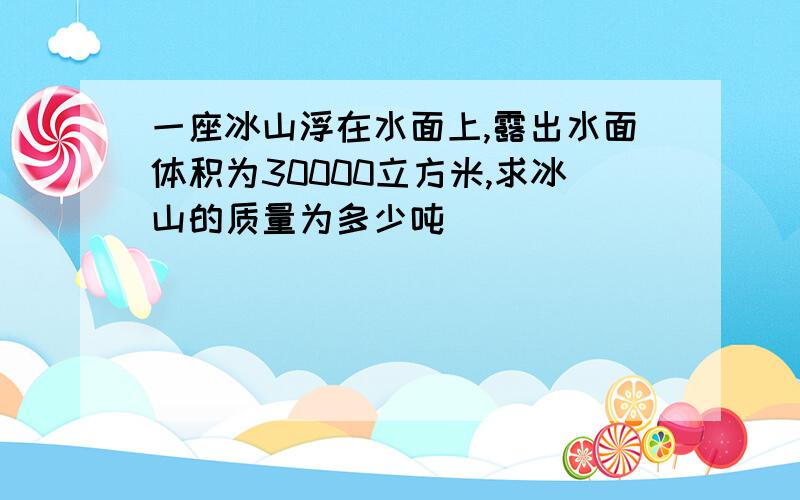 一座冰山浮在水面上,露出水面体积为30000立方米,求冰山的质量为多少吨