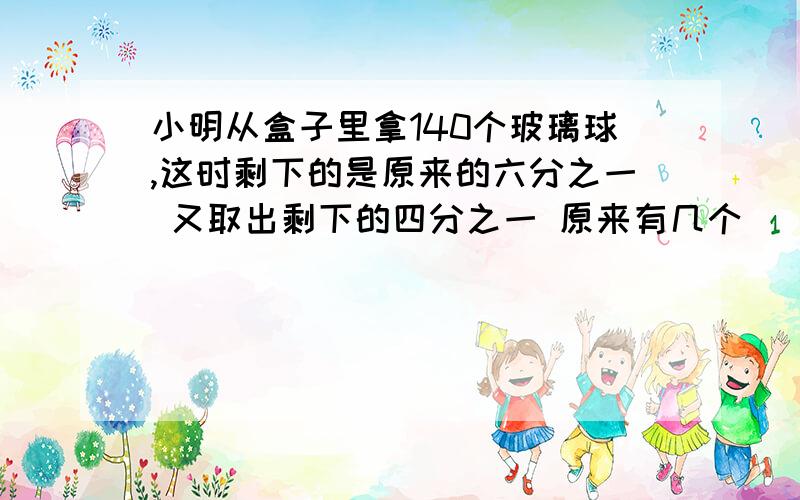 小明从盒子里拿140个玻璃球,这时剩下的是原来的六分之一 又取出剩下的四分之一 原来有几个