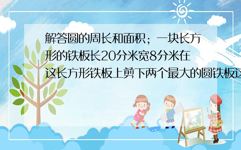 解答圆的周长和面积；一块长方形的铁板长20分米宽8分米在这长方形铁板上剪下两个最大的圆铁板这两个圆铁板的面积是多少平方分米