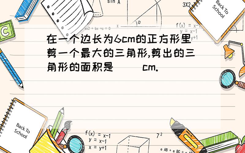 在一个边长为6cm的正方形里剪一个最大的三角形,剪出的三角形的面积是( )cm.