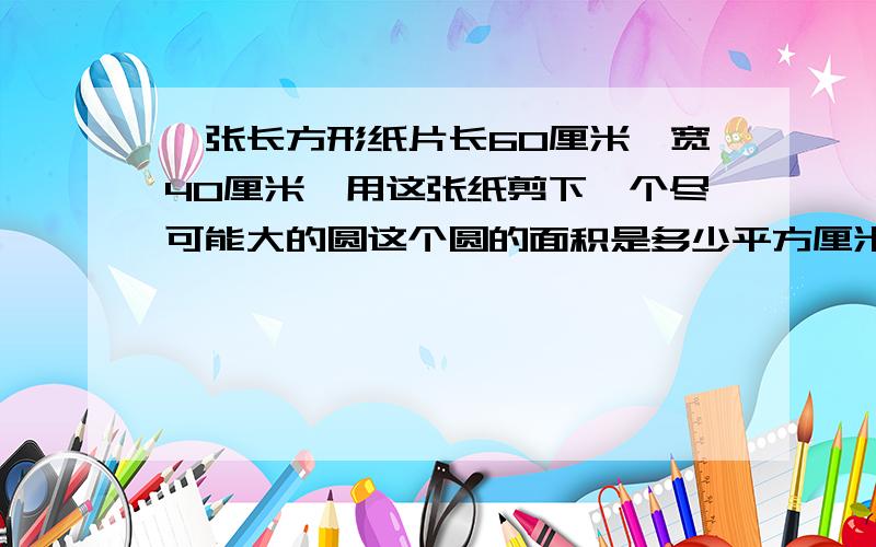 一张长方形纸片长60厘米,宽40厘米,用这张纸剪下一个尽可能大的圆这个圆的面积是多少平方厘米?剩下的面积是多少平方厘米?