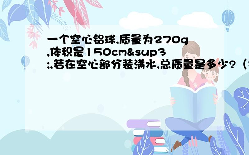 一个空心铝球,质量为270g,体积是150cm³,若在空心部分装满水,总质量是多少?（铝的密度为2.7g/cm&