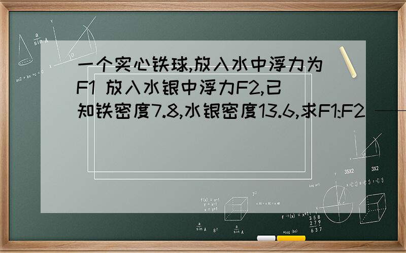 一个实心铁球,放入水中浮力为F1 放入水银中浮力F2,已知铁密度7.8,水银密度13.6,求F1:F2 ——39但是我算出来是1：13.6