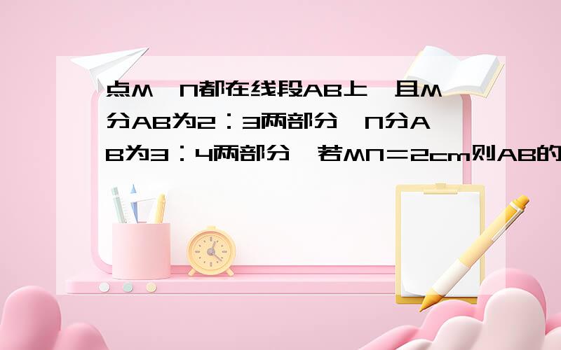 点M、N都在线段AB上,且M分AB为2：3两部分,N分AB为3：4两部分,若MN＝2cm则AB的长为?