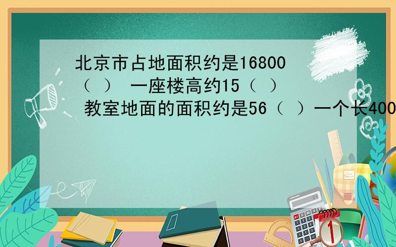 北京市占地面积约是16800（ ） 一座楼高约15（ ） 教室地面的面积约是56（ ）一个长400米 面积是8公顷的长方形果园 宽（ ）米计量一个国家的领土面积一般用（ ）作单位比较合适