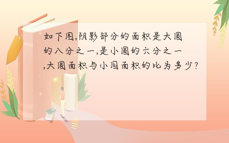 如下图,阴影部分的面积是大圆的八分之一,是小圆的六分之一,大圆面积与小园面积的比为多少?