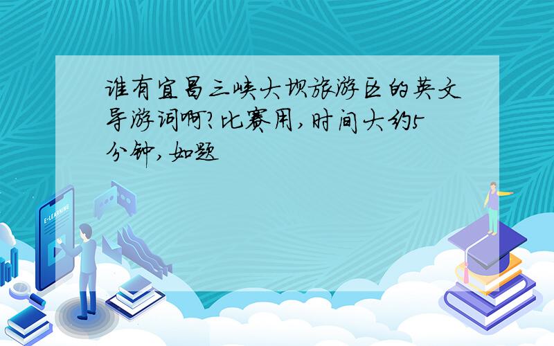 谁有宜昌三峡大坝旅游区的英文导游词啊?比赛用,时间大约5分钟,如题