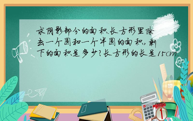 求阴影部分的面积.长方形里除去一个圆和一个半圆的面积,剩下的面积是多少?长方形的长是15cm.