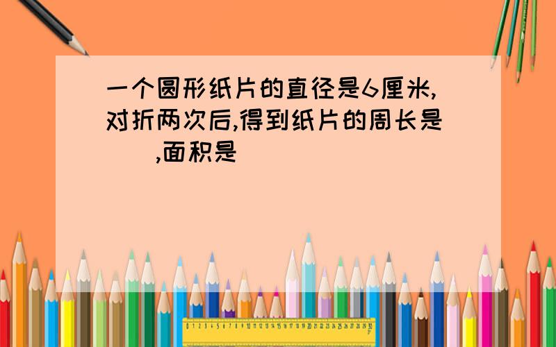 一个圆形纸片的直径是6厘米,对折两次后,得到纸片的周长是(),面积是()