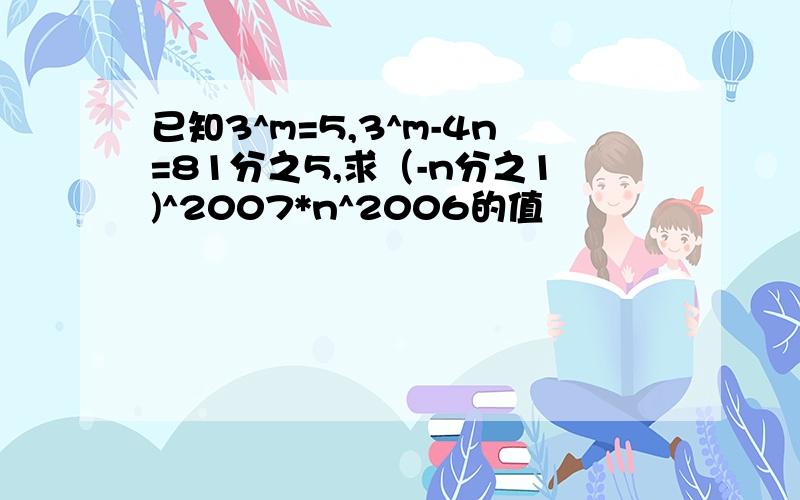 已知3^m=5,3^m-4n=81分之5,求（-n分之1)^2007*n^2006的值