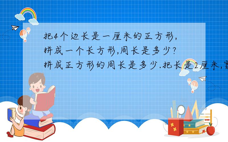 把4个边长是一厘米的正方形,拼成一个长方形,周长是多少?拼成正方形的周长是多少.把长是2厘米,宽是一厘米的长方形,剪成2个相同的正方形,周长增加了多少?