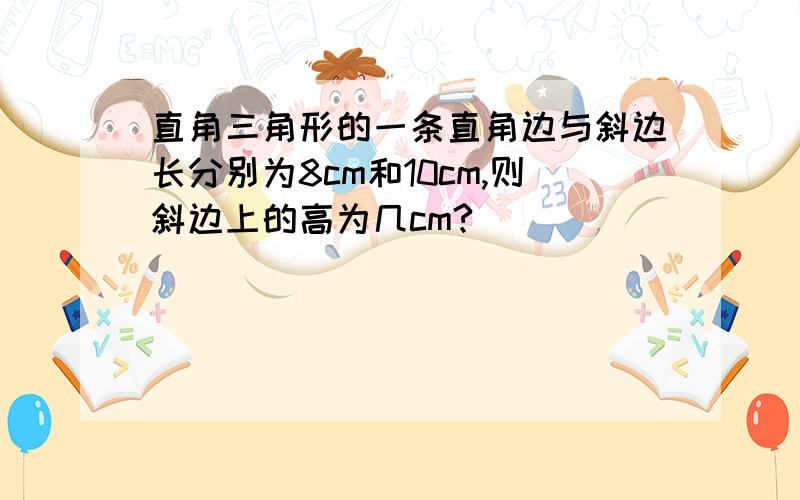 直角三角形的一条直角边与斜边长分别为8cm和10cm,则斜边上的高为几cm?