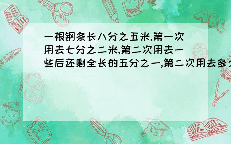 一根钢条长八分之五米,第一次用去七分之二米,第二次用去一些后还剩全长的五分之一,第二次用去多少米?急死了,请速速回答.