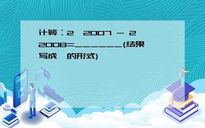 计算：2^2007 - 2^2008=______(结果写成幂的形式)