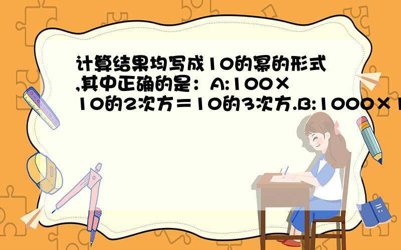 计算结果均写成10的幂的形式,其中正确的是：A:100×10的2次方＝10的3次方.B:1000×10＝10的3次方C:100×10的3次方＝10的5次方D:100×1000＝10的4次方