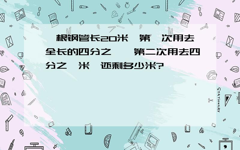 一根钢管长20米,第一次用去全长的四分之一,第二次用去四分之一米,还剩多少米?