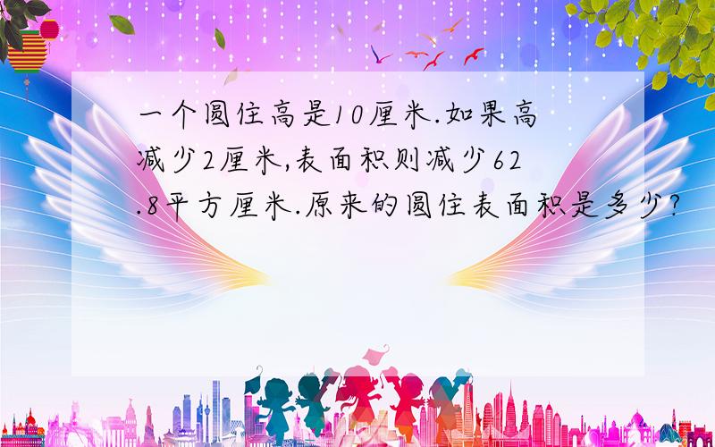 一个圆住高是10厘米.如果高减少2厘米,表面积则减少62.8平方厘米.原来的圆住表面积是多少?