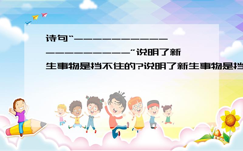 诗句“----------,---------”说明了新生事物是挡不住的?说明了新生事物是挡不住的,与之有异曲同工之妙的是“-------------,---------------”；诗句“----------,-----------”教育人要积极向上,好上加好,