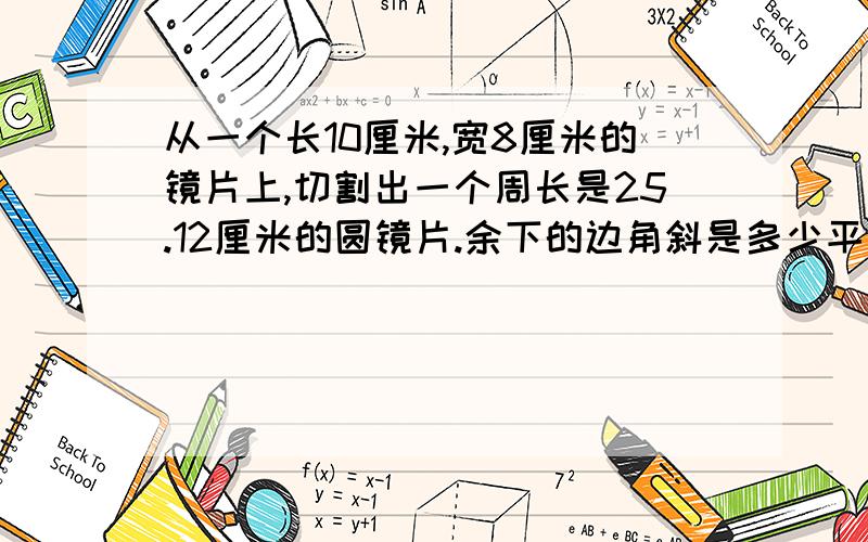 从一个长10厘米,宽8厘米的镜片上,切割出一个周长是25.12厘米的圆镜片.余下的边角斜是多少平方厘米?（求算式）