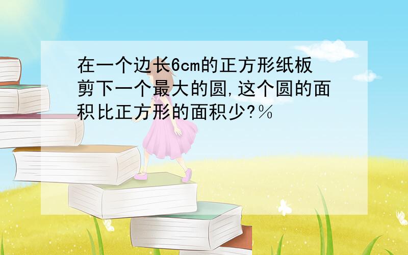 在一个边长6cm的正方形纸板剪下一个最大的圆,这个圆的面积比正方形的面积少?％