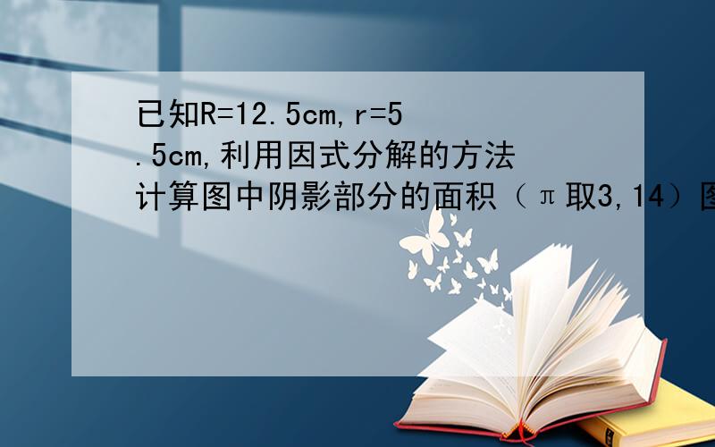 已知R=12.5cm,r=5.5cm,利用因式分解的方法计算图中阴影部分的面积（π取3,14）图是一个半圆环,从圆心到圆环最外面的那条边长是R,圆心到圆环里面那条边长是r