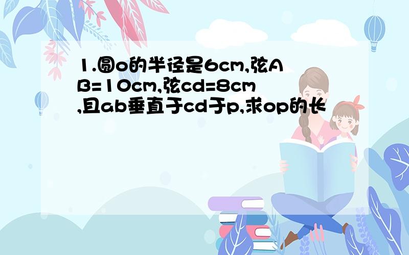 1.圆o的半径是6cm,弦AB=10cm,弦cd=8cm,且ab垂直于cd于p,求op的长